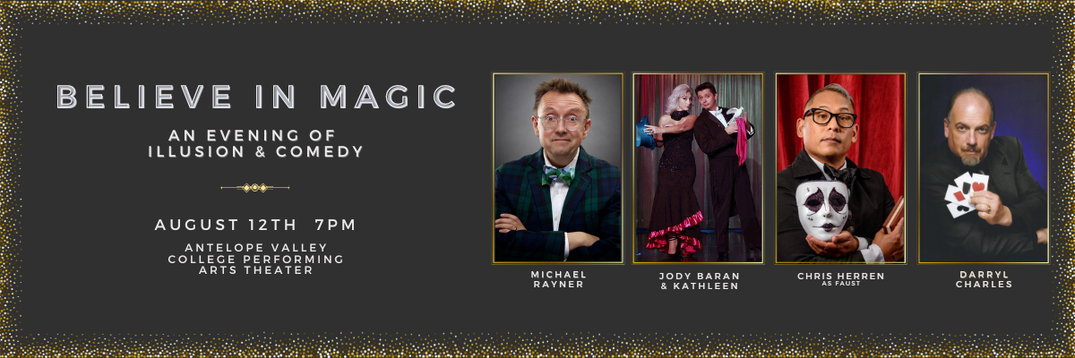 A banner ad that on the left side are the words Believe in Magic, An evening of illusion and comedy. August 12th 7:00 pm. Antelope Valley College Performing Arts Theater.Next to the words appear for pictures in a row. The first picture is of a man in a bow tie and crossed arms with the words Michael Rayner written below the picture. The next picture is with a female holding a blue top hat with a man holding a dove and red towel with the words Jody Baran amd Kathleen written below the picture.The next picture is of a man holding an acting mask with a red curtain behind him with the words Chris Herren as Faust written below picture.  The final picture is of a man sitting and holding four cards that have a black club, red diamond, black spade, and a red heart with the words Darryl Charles written below the picture. To the right of the four pictures are the words 